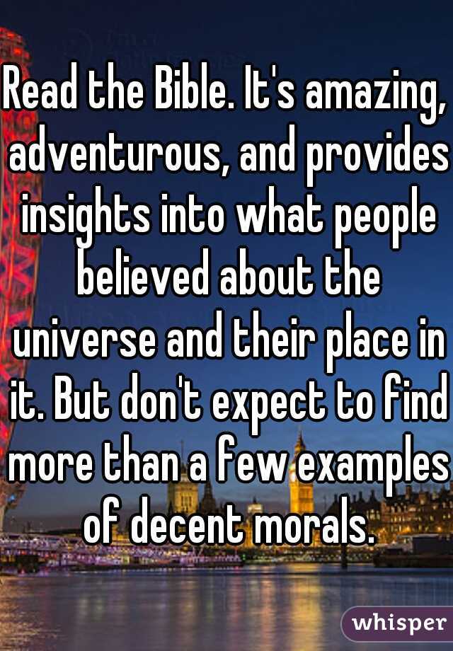 Read the Bible. It's amazing, adventurous, and provides insights into what people believed about the universe and their place in it. But don't expect to find more than a few examples of decent morals.