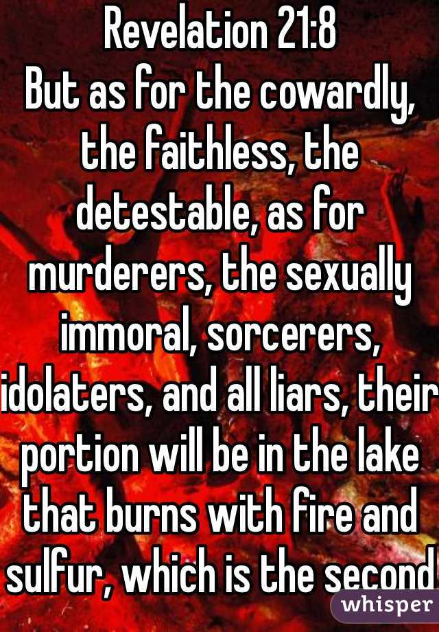 Revelation 21:8 
But as for the cowardly, the faithless, the detestable, as for murderers, the sexually immoral, sorcerers, idolaters, and all liars, their portion will be in the lake that burns with fire and sulfur, which is the second death.”
