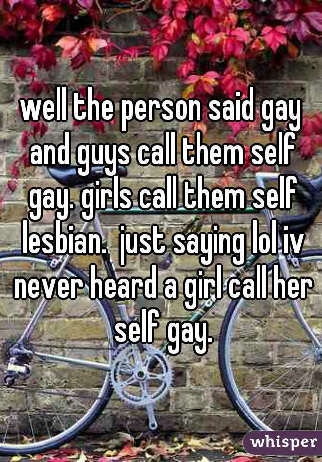 well the person said gay and guys call them self gay. girls call them self lesbian.  just saying lol iv never heard a girl call her self gay.