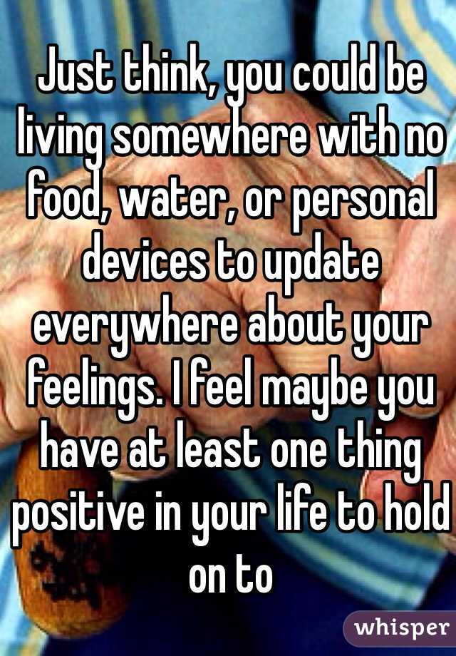 Just think, you could be living somewhere with no food, water, or personal devices to update everywhere about your feelings. I feel maybe you have at least one thing positive in your life to hold on to
