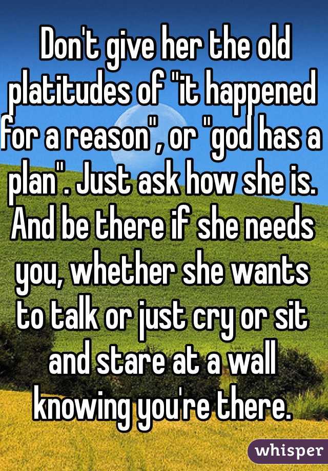  Don't give her the old platitudes of "it happened for a reason", or "god has a plan". Just ask how she is. And be there if she needs you, whether she wants to talk or just cry or sit and stare at a wall knowing you're there. 