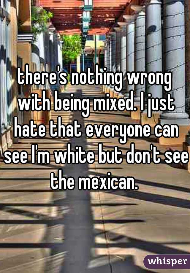 there's nothing wrong with being mixed. I just hate that everyone can see I'm white but don't see the mexican. 