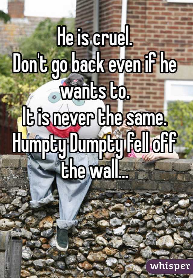 He is cruel.
Don't go back even if he wants to.
It is never the same.
Humpty Dumpty fell off the wall...