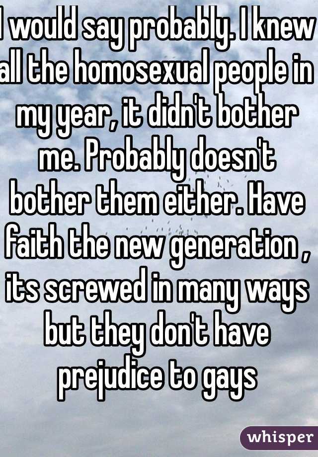 I would say probably. I knew all the homosexual people in my year, it didn't bother me. Probably doesn't bother them either. Have faith the new generation , its screwed in many ways but they don't have  prejudice to gays