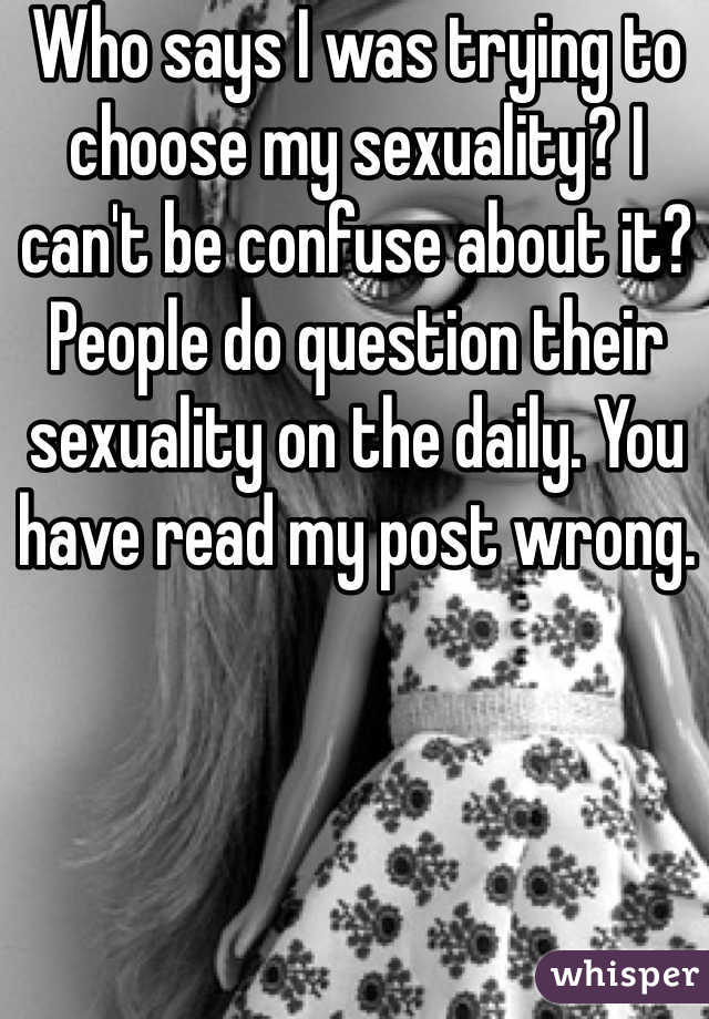 Who says I was trying to choose my sexuality? I can't be confuse about it? People do question their sexuality on the daily. You have read my post wrong. 