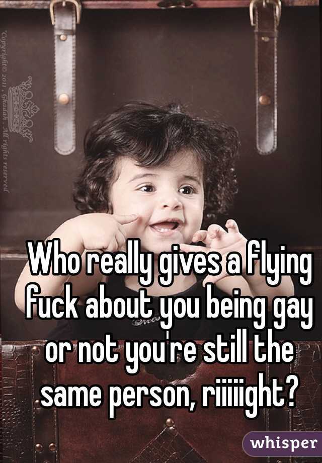 Who really gives a flying fuck about you being gay or not you're still the same person, riiiiight?