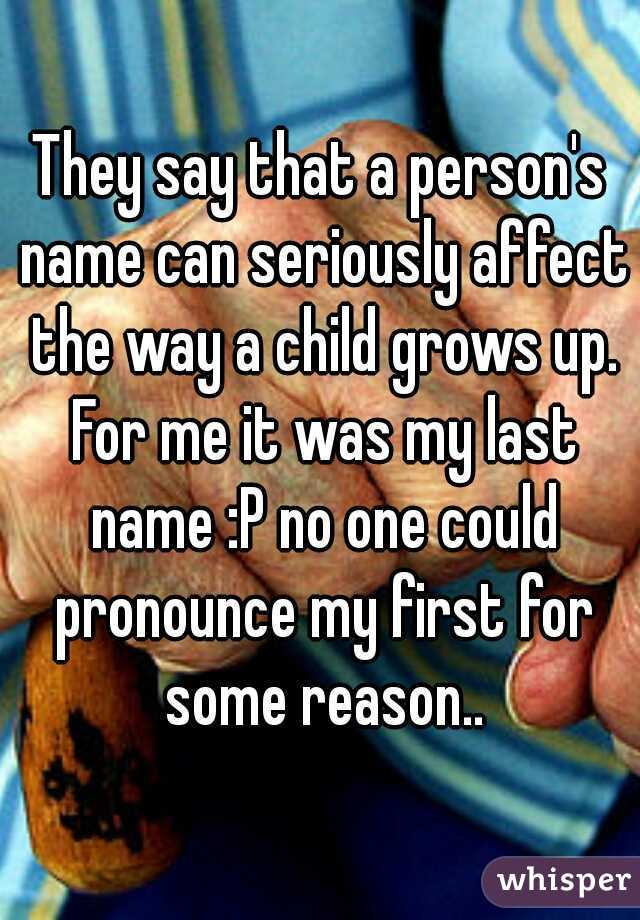 They say that a person's name can seriously affect the way a child grows up. For me it was my last name :P no one could pronounce my first for some reason..