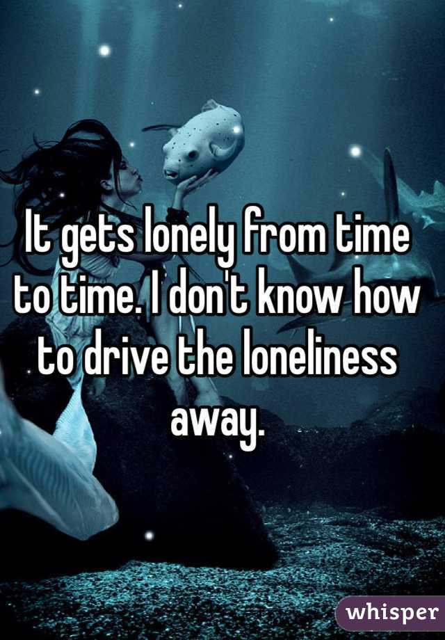 It gets lonely from time to time. I don't know how to drive the loneliness away. 