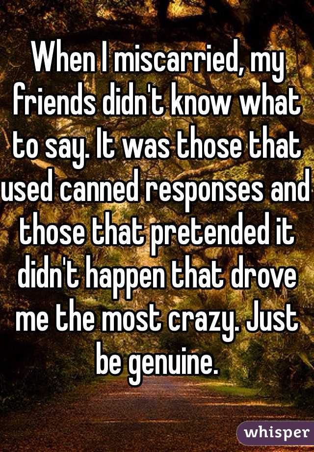 When I miscarried, my friends didn't know what to say. It was those that used canned responses and those that pretended it didn't happen that drove me the most crazy. Just be genuine. 