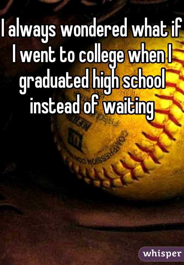 I always wondered what if I went to college when I graduated high school instead of waiting