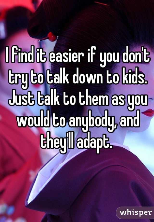 I find it easier if you don't try to talk down to kids. Just talk to them as you would to anybody, and they'll adapt. 