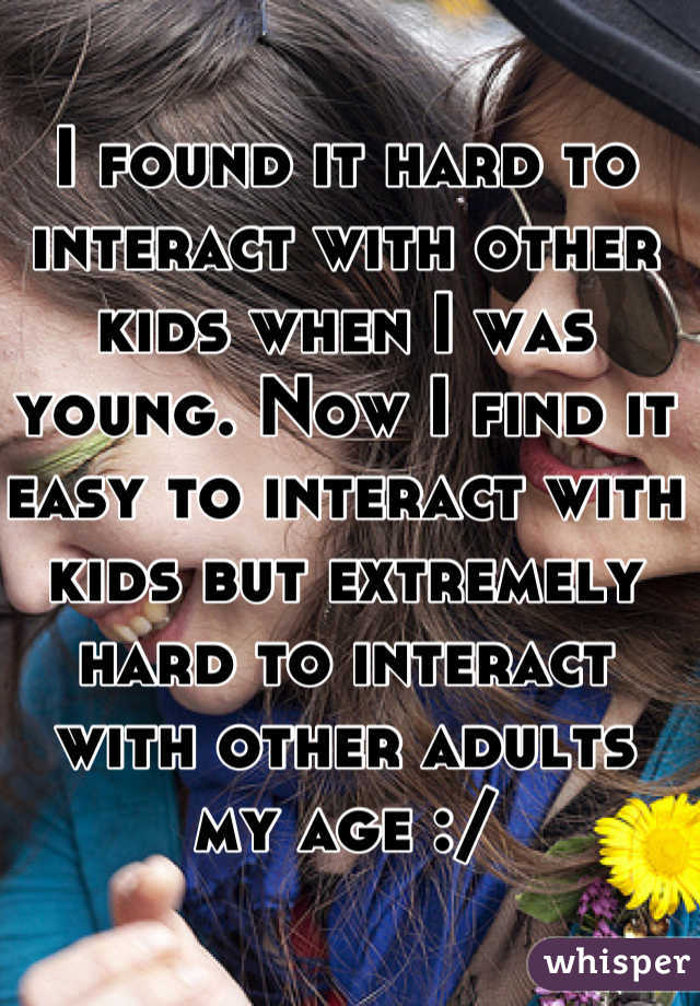 I found it hard to interact with other kids when I was young. Now I find it easy to interact with kids but extremely hard to interact with other adults my age :/