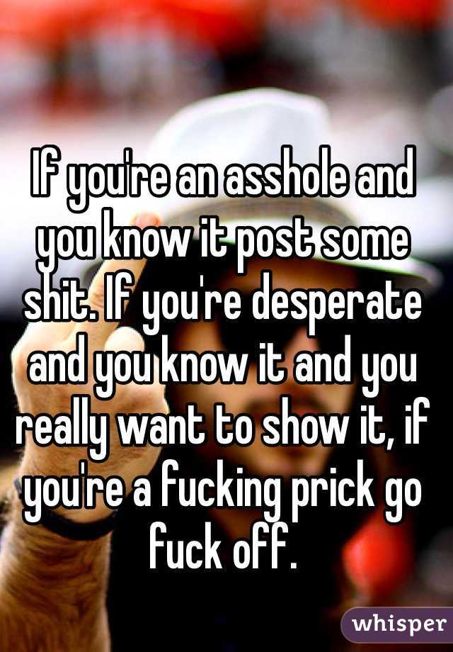 If you're an asshole and you know it post some shit. If you're desperate and you know it and you really want to show it, if you're a fucking prick go fuck off.