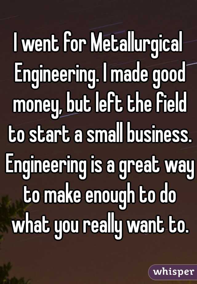 I went for Metallurgical Engineering. I made good money, but left the field to start a small business. Engineering is a great way to make enough to do what you really want to.