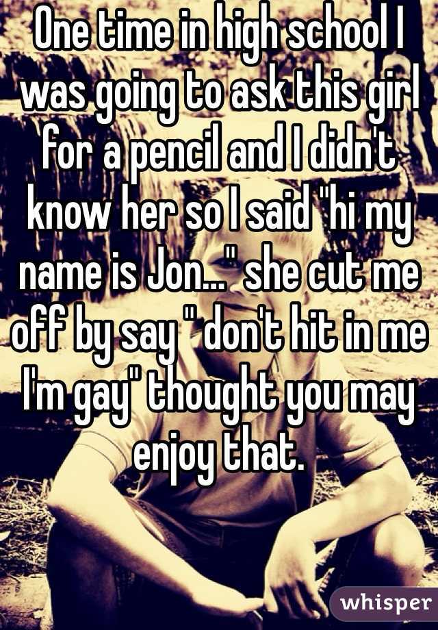 One time in high school I was going to ask this girl for a pencil and I didn't know her so I said "hi my name is Jon…" she cut me off by say " don't hit in me I'm gay" thought you may enjoy that. 