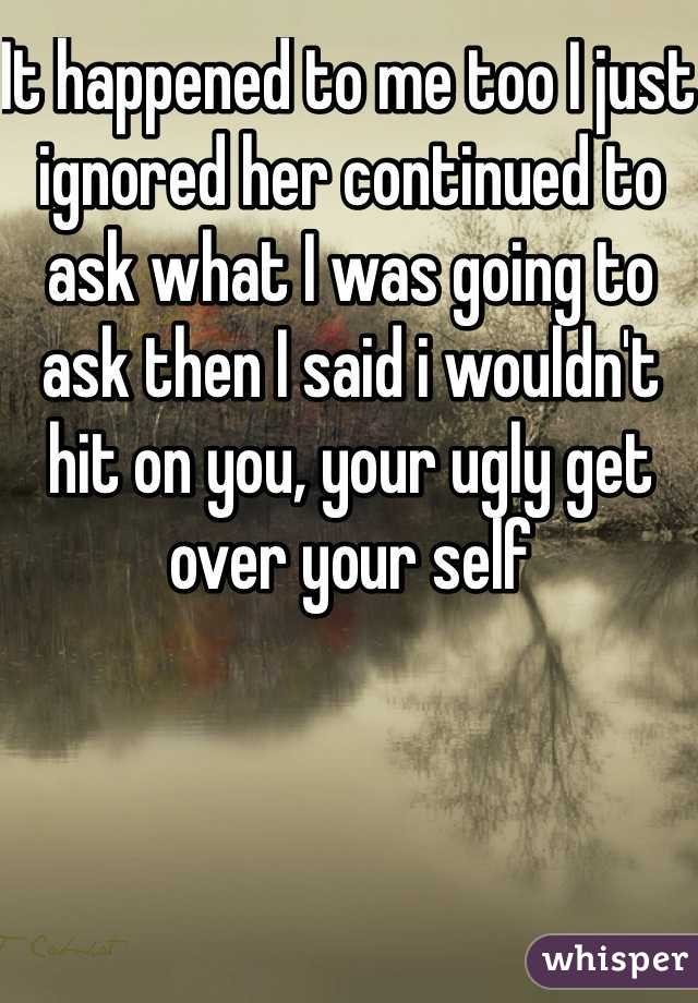 It happened to me too I just ignored her continued to ask what I was going to ask then I said i wouldn't hit on you, your ugly get over your self 