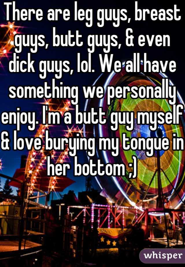 There are leg guys, breast guys, butt guys, & even dick guys, lol. We all have something we personally enjoy. I'm a butt guy myself & love burying my tongue in her bottom ;)