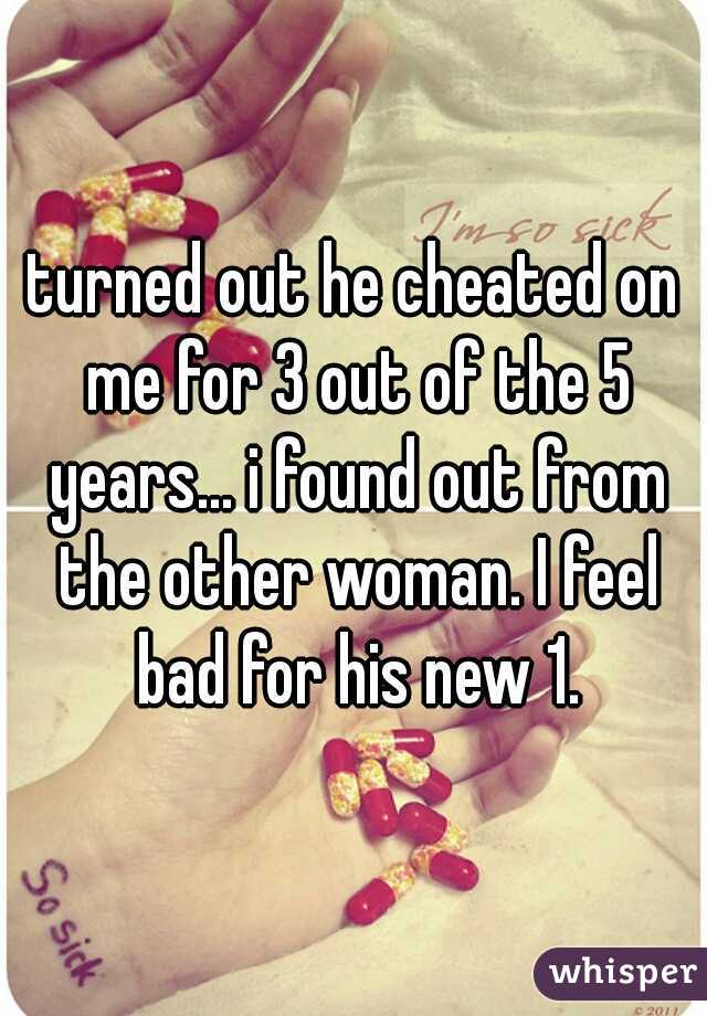 turned out he cheated on me for 3 out of the 5 years... i found out from the other woman. I feel bad for his new 1.