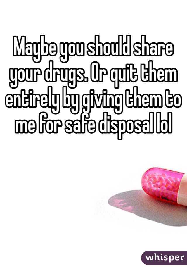 Maybe you should share your drugs. Or quit them entirely by giving them to me for safe disposal lol