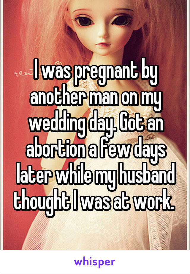 I was pregnant by another man on my wedding day. Got an abortion a few days later while my husband thought I was at work. 