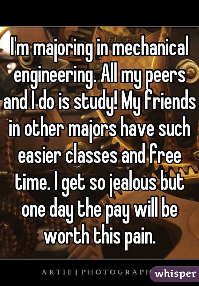 I'm majoring in mechanical engineering. All my peers and I do is study! My friends in other majors have such easier classes and free time. I get so jealous but one day the pay will be worth this pain.