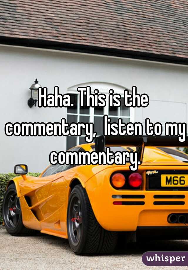 Haha. This is the commentary,  listen to my commentary.