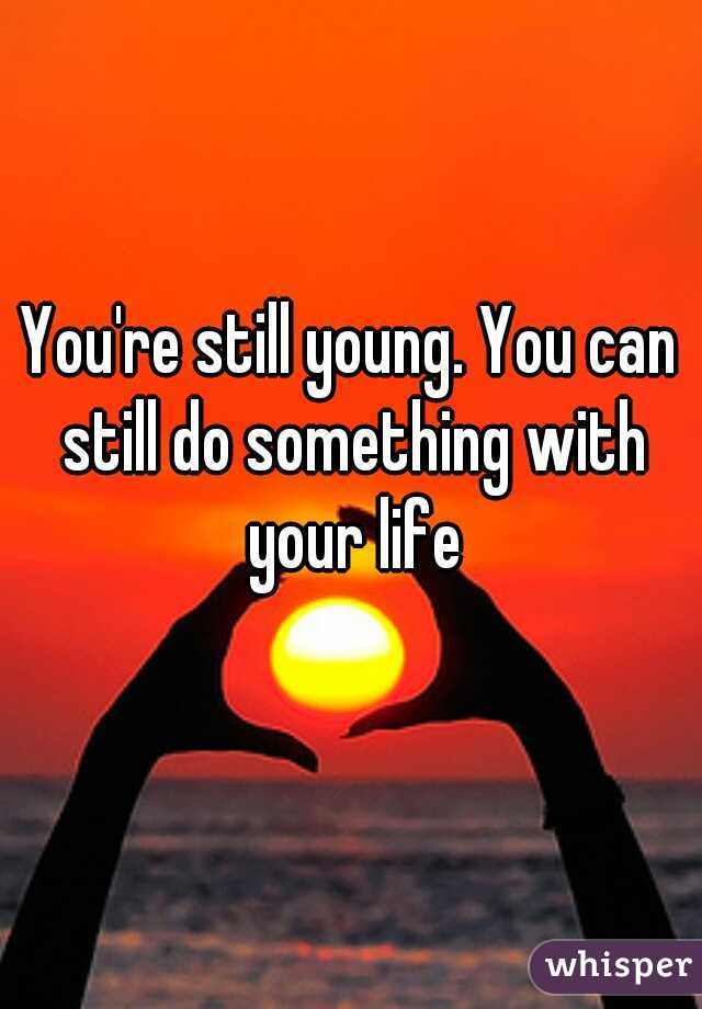 You're still young. You can still do something with your life