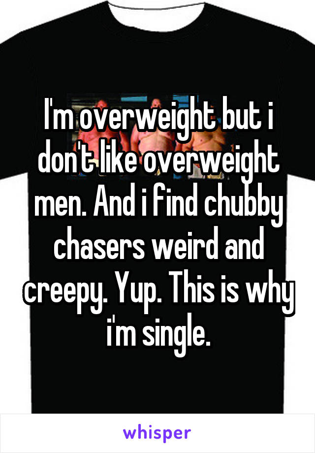 I'm overweight but i don't like overweight men. And i find chubby chasers weird and creepy. Yup. This is why i'm single.