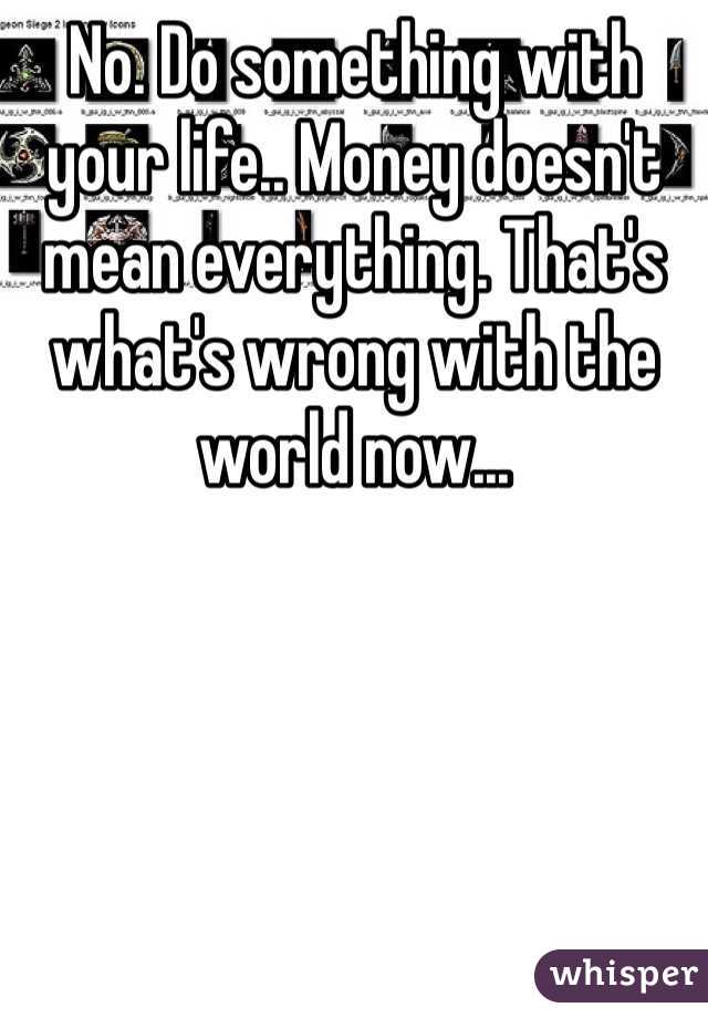 No. Do something with your life.. Money doesn't mean everything. That's what's wrong with the world now...