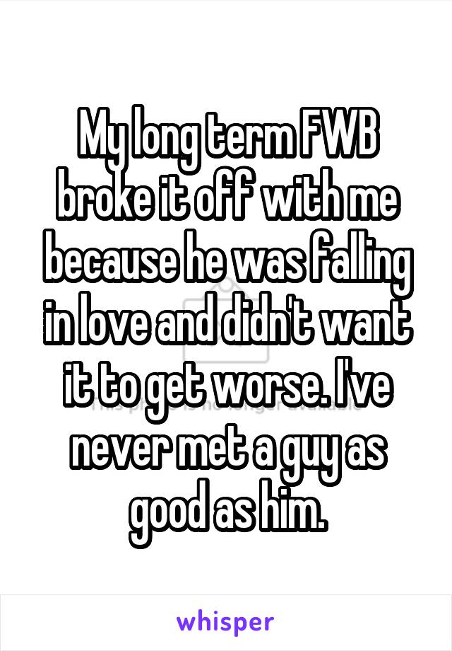 My long term FWB broke it off with me because he was falling in love and didn't want it to get worse. I've never met a guy as good as him.
