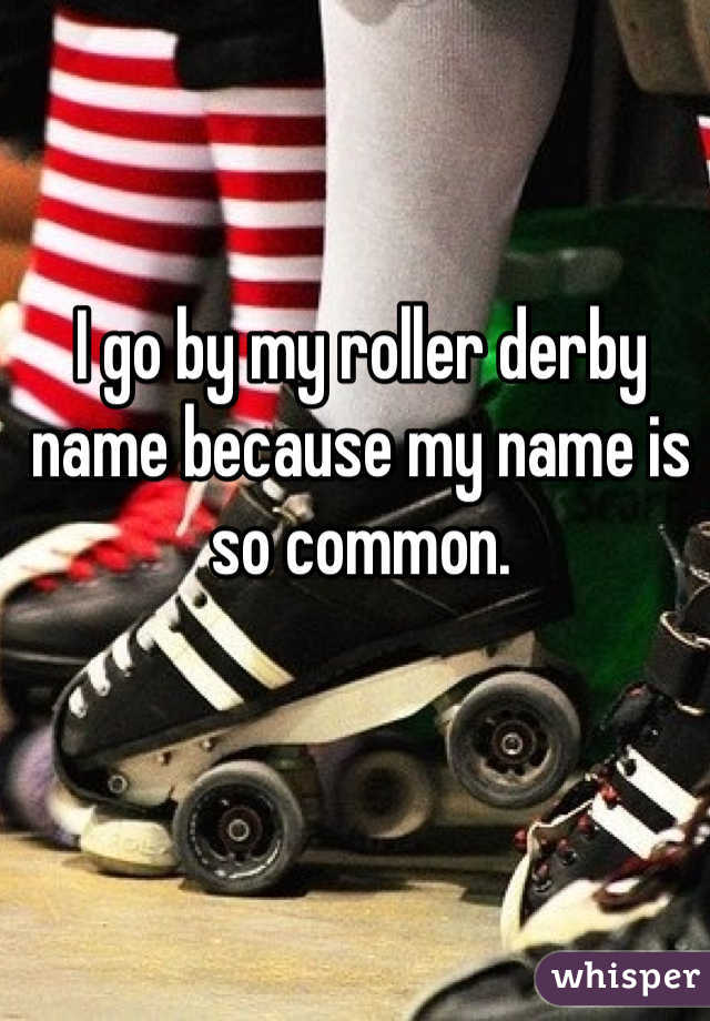 I go by my roller derby name because my name is so common. 