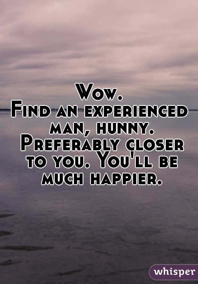 Wow.
Find an experienced man, hunny. Preferably closer to you. You'll be much happier.