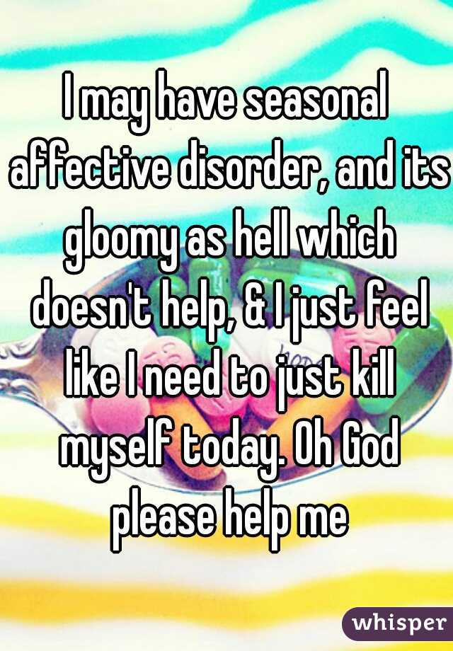 I may have seasonal affective disorder, and its gloomy as hell which doesn't help, & I just feel like I need to just kill myself today. Oh God please help me