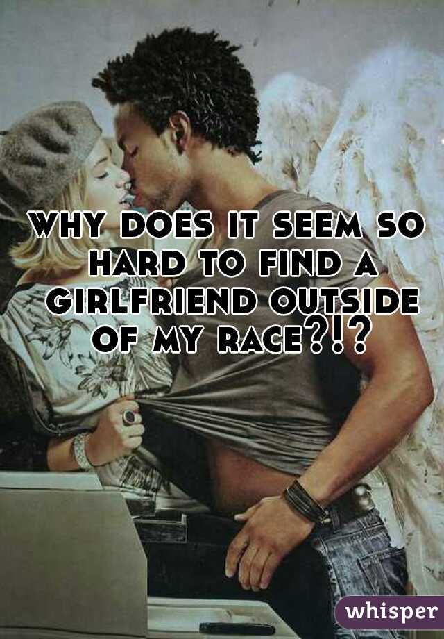 why does it seem so hard to find a girlfriend outside of my race?!?