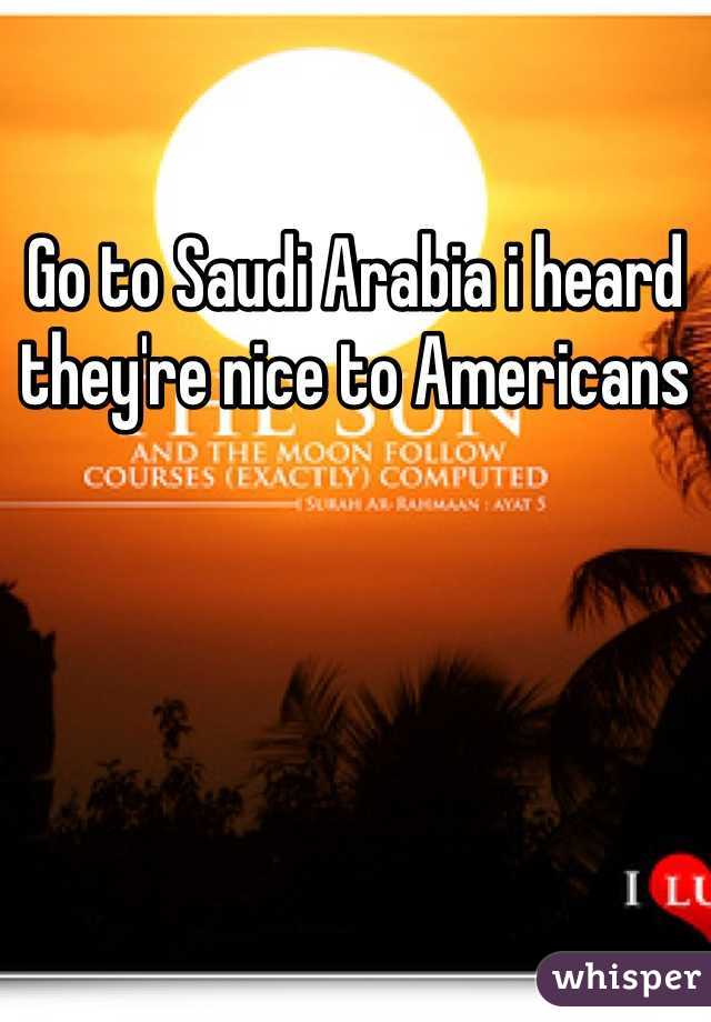 Go to Saudi Arabia i heard they're nice to Americans 