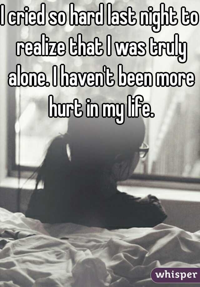I cried so hard last night to realize that I was truly alone. I haven't been more hurt in my life.