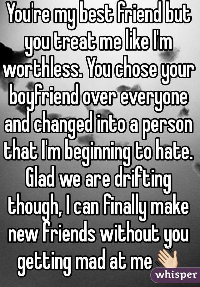 You're my best friend but you treat me like I'm worthless. You chose your boyfriend over everyone and changed into a person that I'm beginning to hate. Glad we are drifting though, I can finally make new friends without you getting mad at me👋