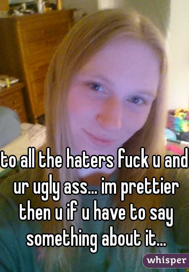 to all the haters fuck u and ur ugly ass... im prettier then u if u have to say something about it...