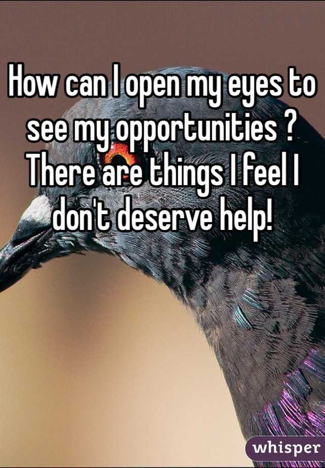 How can I open my eyes to see my opportunities ? There are things I feel I don't deserve help!