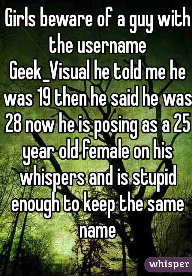 Girls beware of a guy with the username 
Geek_Visual he told me he was 19 then he said he was 28 now he is posing as a 25 year old female on his whispers and is stupid enough to keep the same name