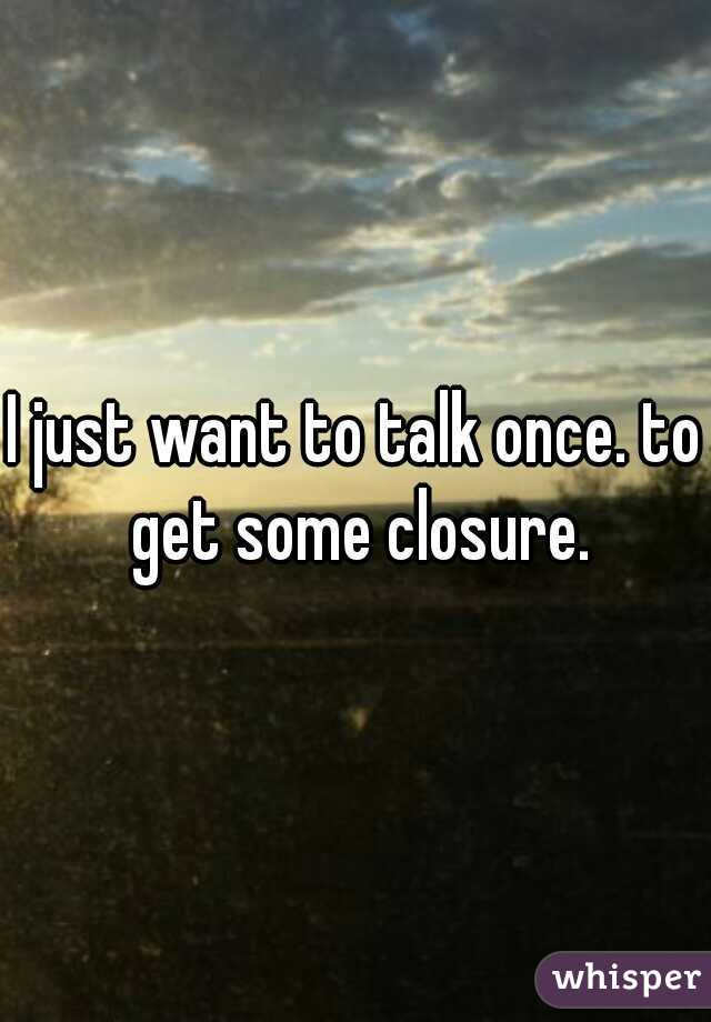 I just want to talk once. to get some closure.