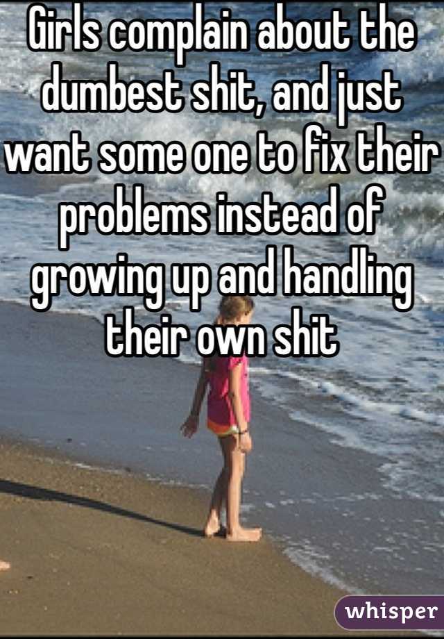 Girls complain about the dumbest shit, and just want some one to fix their problems instead of growing up and handling their own shit