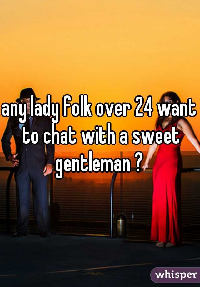 any lady folk over 24 want to chat with a sweet gentleman ? 
