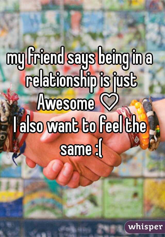 my friend says being in a relationship is just Awesome♡ 
I also want to feel the same :(