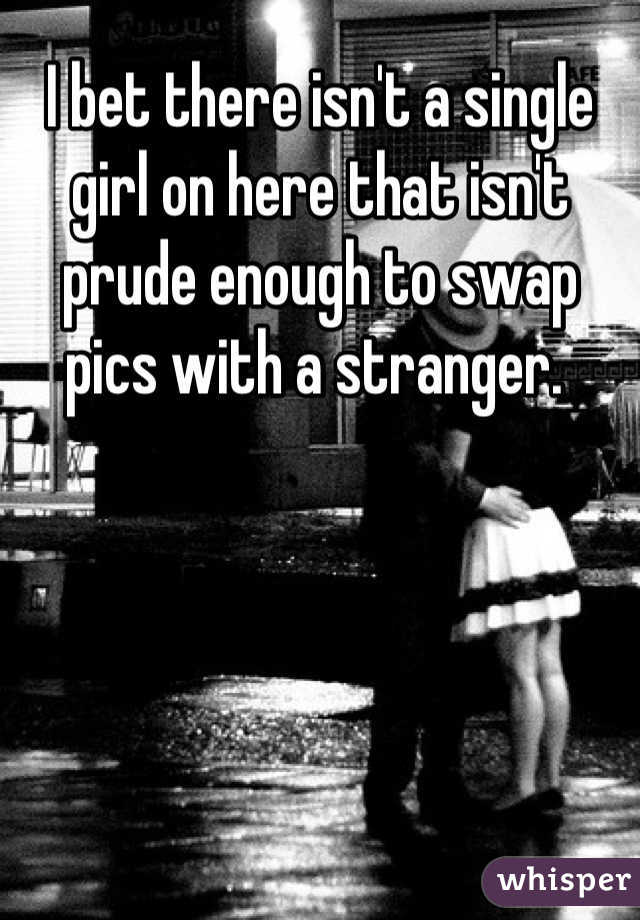 I bet there isn't a single girl on here that isn't prude enough to swap pics with a stranger. 