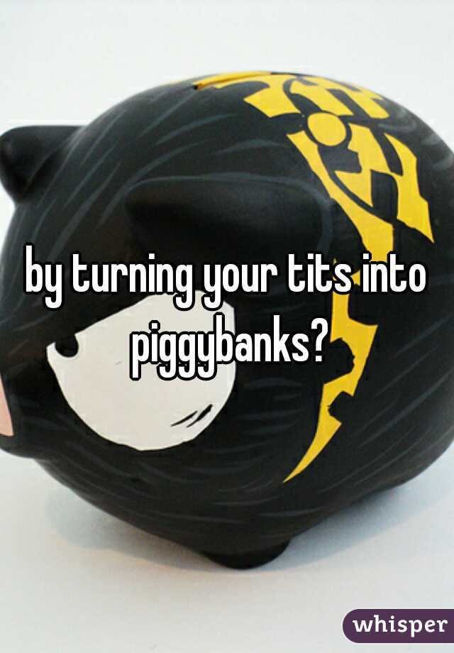 by turning your tits into piggybanks?