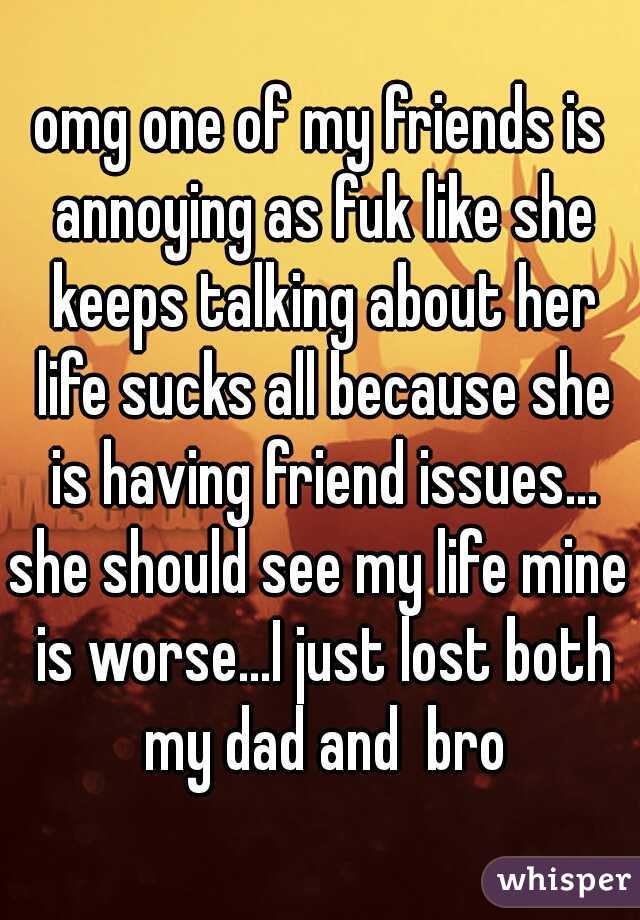 omg one of my friends is annoying as fuk like she keeps talking about her life sucks all because she is having friend issues...

she should see my life mine is worse...I just lost both my dad and  bro