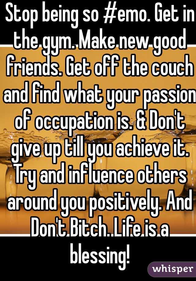 Stop being so #emo. Get in the gym. Make new good friends. Get off the couch and find what your passion of occupation is. & Don't give up till you achieve it. Try and influence others around you positively. And Don't Bitch. Life is a blessing!