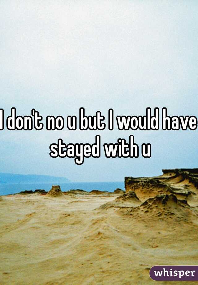 I don't no u but I would have stayed with u