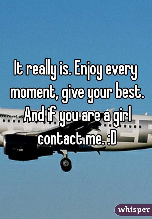 It really is. Enjoy every moment, give your best. And if you are a girl contact me. :D